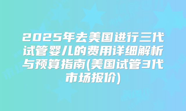 2025年去美国进行三代试管婴儿的费用详细解析与预算指南(美国试管3代市场报价)