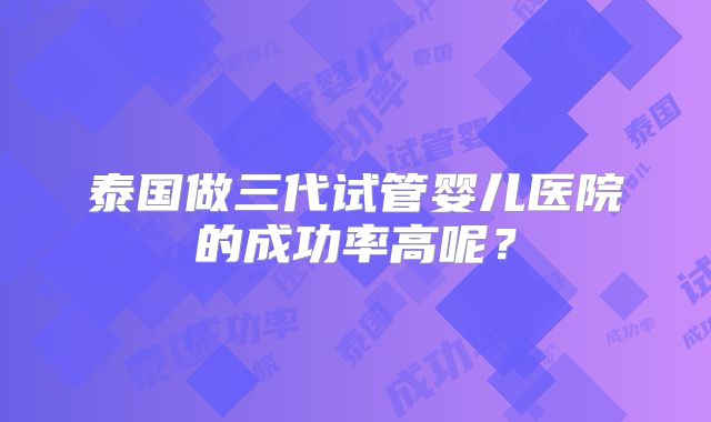 泰国做三代试管婴儿医院的成功率高呢？