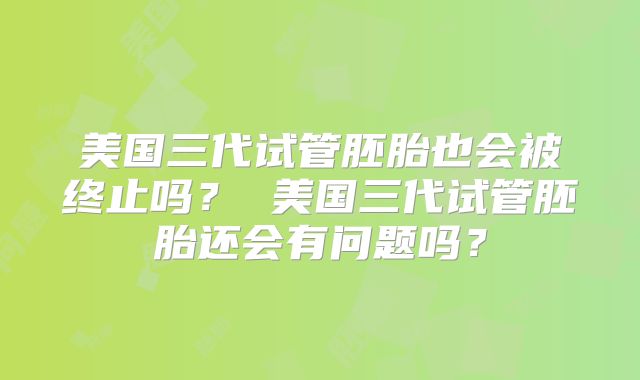 美国三代试管胚胎也会被终止吗？ 美国三代试管胚胎还会有问题吗？