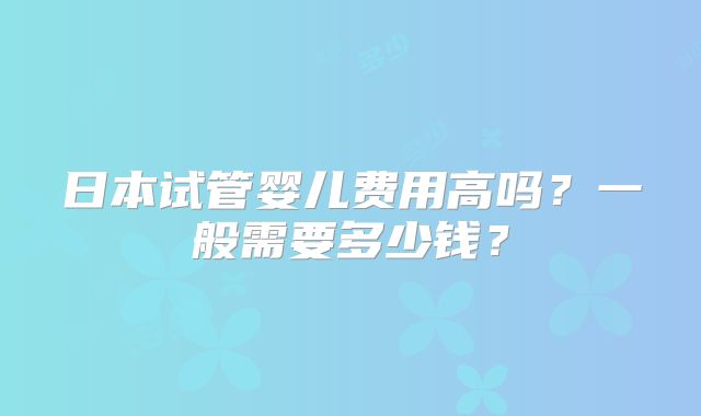 日本试管婴儿费用高吗？一般需要多少钱？