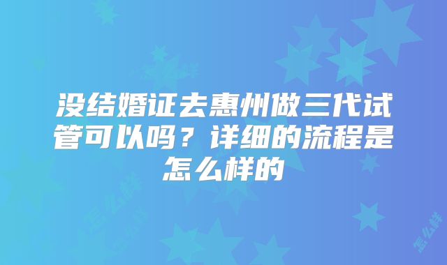 没结婚证去惠州做三代试管可以吗？详细的流程是怎么样的