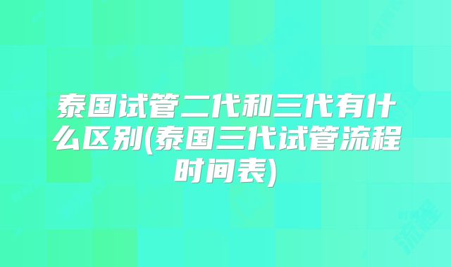 泰国试管二代和三代有什么区别(泰国三代试管流程时间表)