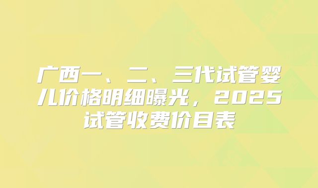 广西一、二、三代试管婴儿价格明细曝光,2025试管收费价目表