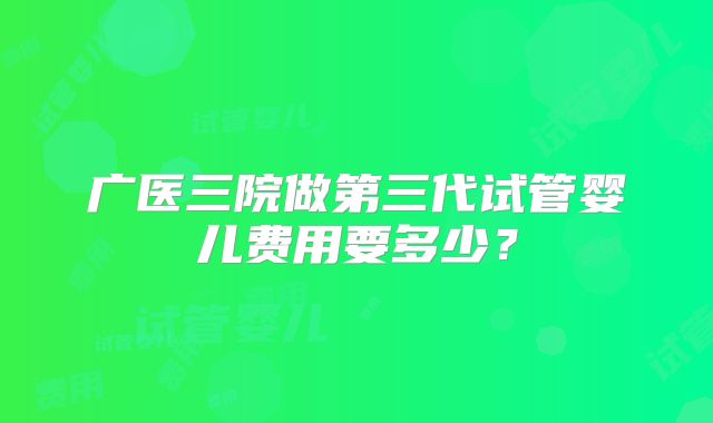 广医三院做第三代试管婴儿费用要多少？