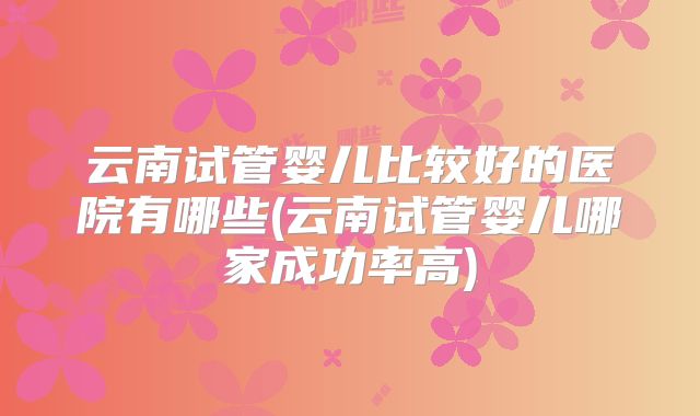 云南试管婴儿比较好的医院有哪些(云南试管婴儿哪家成功率高)