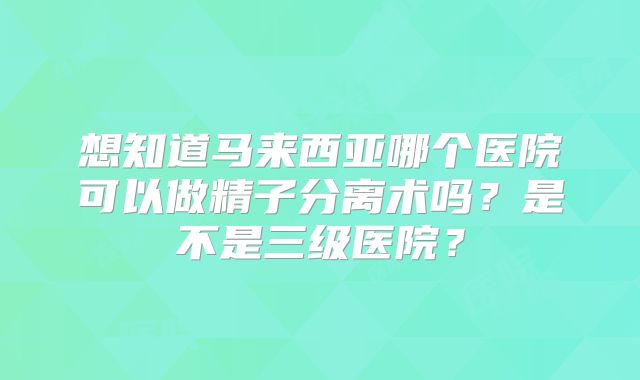 想知道马来西亚哪个医院可以做精子分离术吗？是不是三级医院？