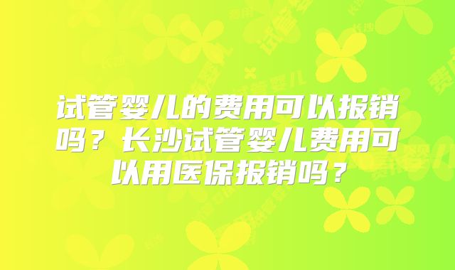 试管婴儿的费用可以报销吗?长沙试管婴儿费用可以用医保报销吗?