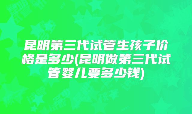 昆明第三代试管生孩子价格是多少(昆明做第三代试管婴儿要多少钱)