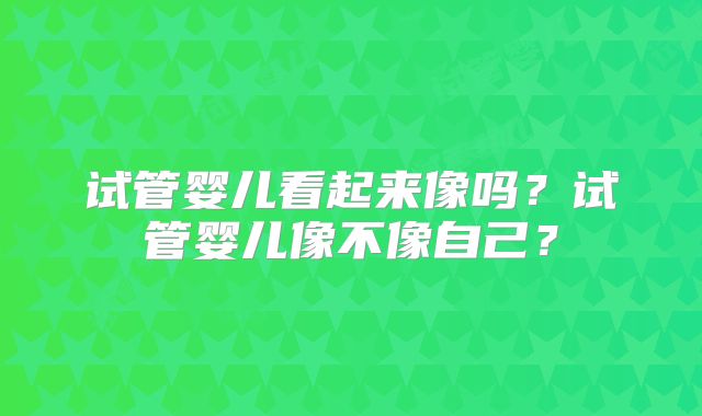 试管婴儿看起来像吗?试管婴儿像不像自己?
