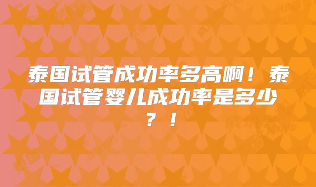 泰国试管成功率多高啊!泰国试管婴儿成功率是多少?!