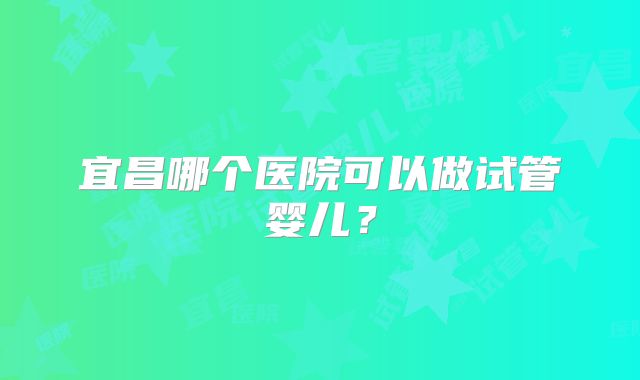 宜昌哪个医院可以做试管婴儿?
