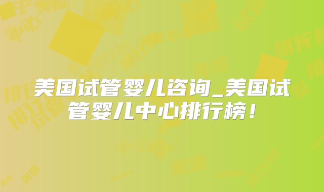 美国试管婴儿咨询_美国试管婴儿中心排行榜！