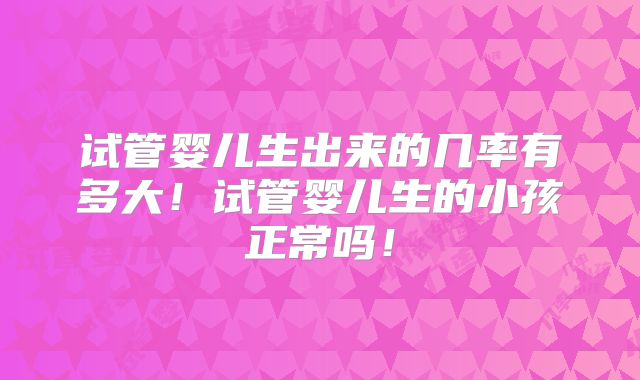 试管婴儿生出来的几率有多大！试管婴儿生的小孩正常吗！