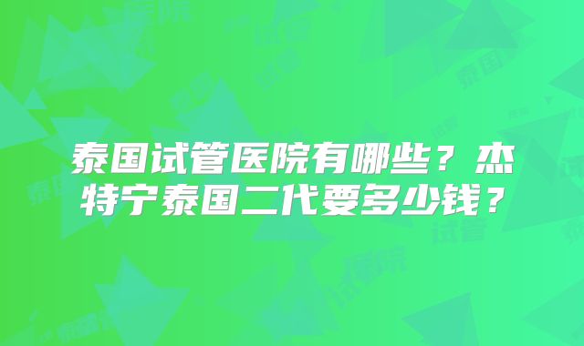 泰国试管医院有哪些?杰特宁泰国二代要多少钱?