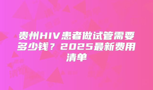 贵州HIV患者做试管需要多少钱？2025最新费用清单