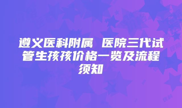 遵义医科附属 医院三代试管生孩孩价格一览及流程须知