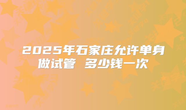 2025年石家庄允许单身做试管 多少钱一次