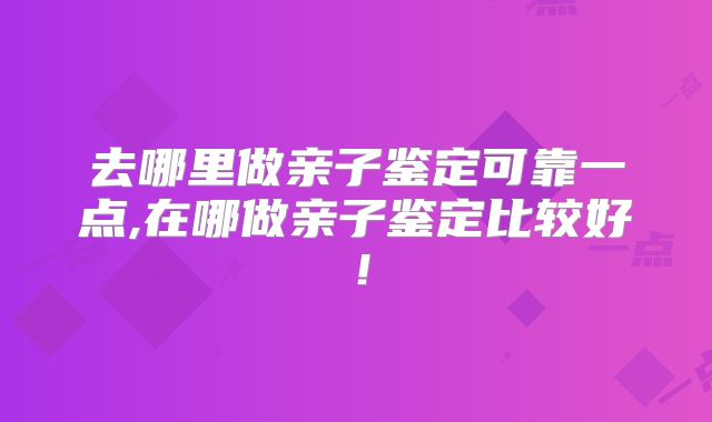 去哪里做亲子鉴定可靠一点,在哪做亲子鉴定比较好!