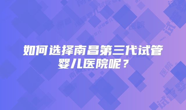 如何选择南昌第三代试管婴儿医院呢？