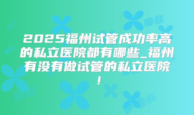 2025福州试管成功率高的私立医院都有哪些_福州有没有做试管的私立医院！