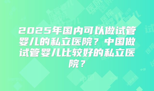 2025年国内可以做试管婴儿的私立医院?中国做试管婴儿比较好的私立医院?