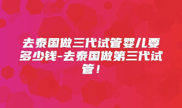 去泰国做三代试管婴儿要多少钱-去泰国做第三代试管！