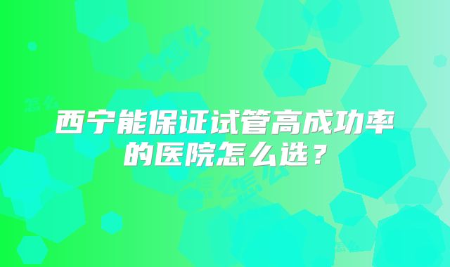 西宁能保证试管高成功率的医院怎么选？