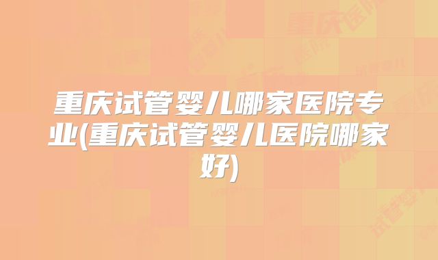 重庆试管婴儿哪家医院专业(重庆试管婴儿医院哪家好)
