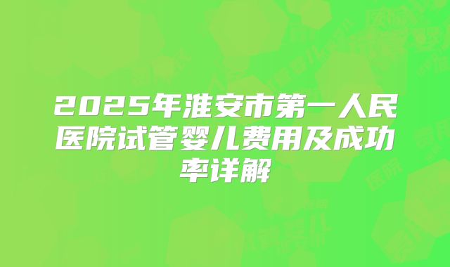 2025年淮安市第一人民医院试管婴儿费用及成功率详解