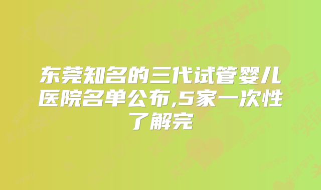 东莞知名的三代试管婴儿医院名单公布,5家一次性了解完