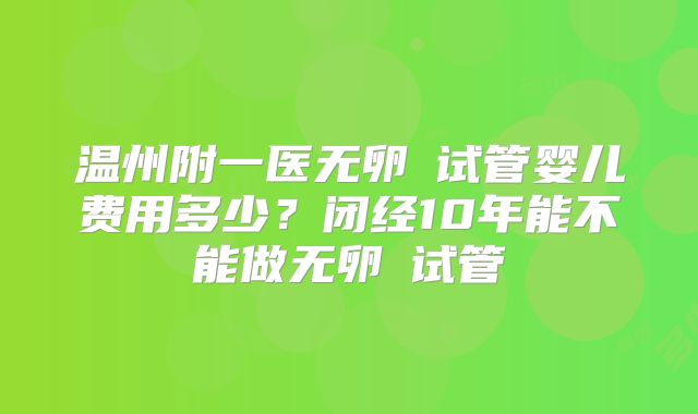 温州附一医无卵�试管婴儿费用多少？闭经10年能不能做无卵�试管