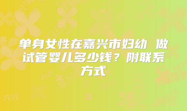 单身女性在嘉兴市妇幼 做试管婴儿多少钱？附联系方式