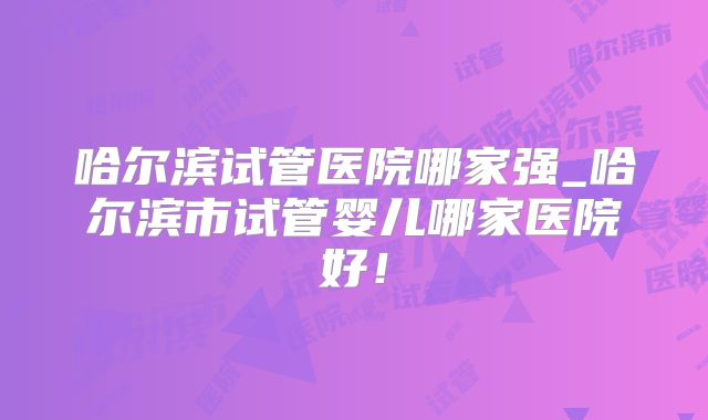哈尔滨试管医院哪家强_哈尔滨市试管婴儿哪家医院好！