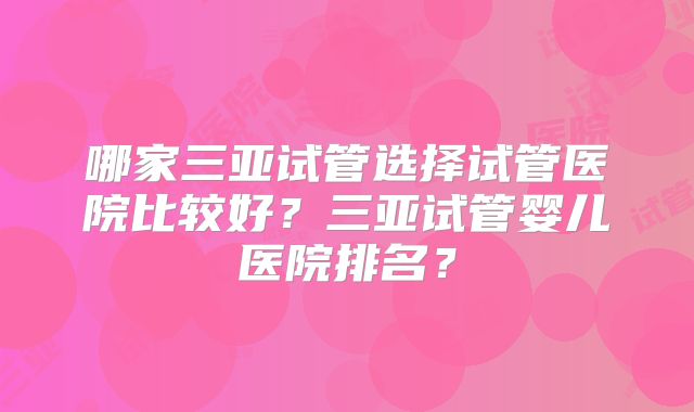 哪家三亚试管选择试管医院比较好?三亚试管婴儿医院排名?