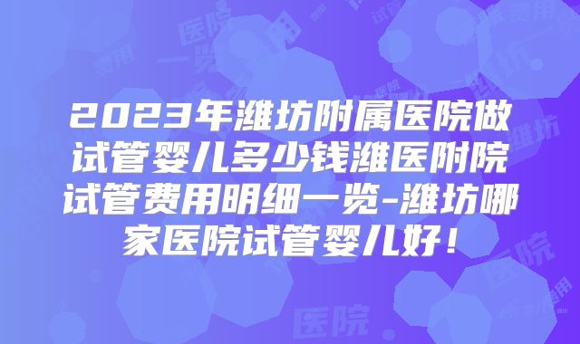 2023年潍坊附属医院做试管婴儿多少钱潍医附院试管费用明细一览-潍坊哪家医院试管婴儿好！