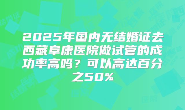 2025年国内无结婚证去西藏阜康医院做试管的成功率高吗?可以高达百分之50%