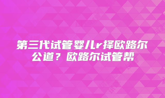 第三代试管婴儿r择欧路尔公道？欧路尔试管帮