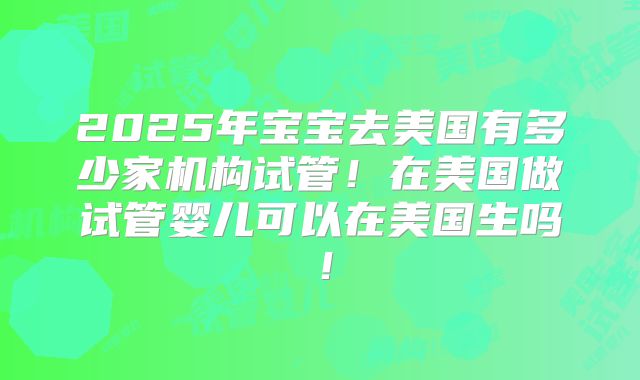 2025年宝宝去美国有多少家机构试管！在美国做试管婴儿可以在美国生吗！
