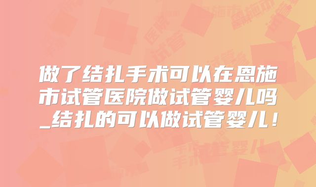 做了结扎手术可以在恩施市试管医院做试管婴儿吗_结扎的可以做试管婴儿！