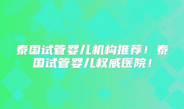 泰国试管婴儿机构推荐!泰国试管婴儿权威医院!