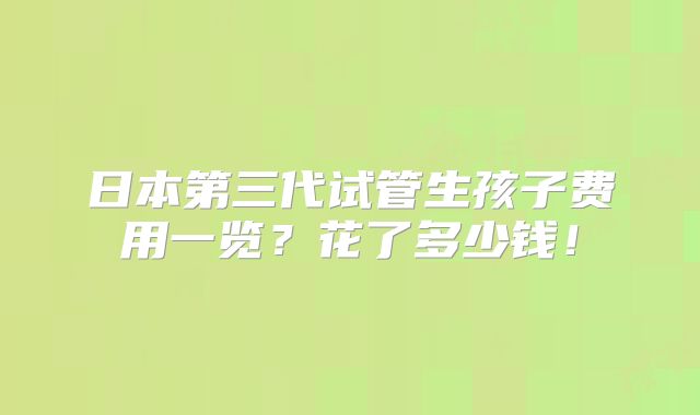 日本第三代试管生孩子费用一览？花了多少钱！