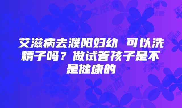 艾滋病去濮阳妇幼 可以洗精子吗？做试管孩子是不是健康的