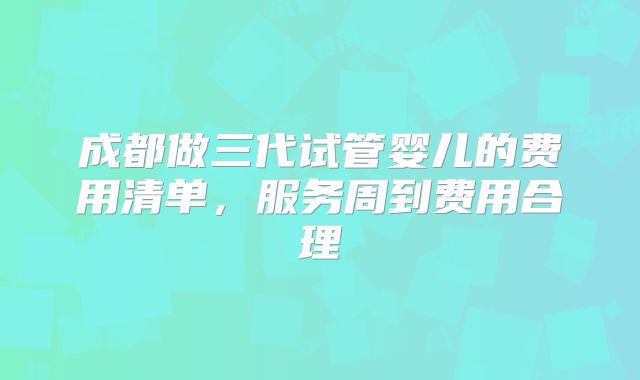 成都做三代试管婴儿的费用清单，服务周到费用合理