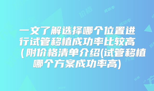 一文了解选择哪个位置进行试管移植成功率比较高（附价格清单介绍(试管移植哪个方案成功率高)