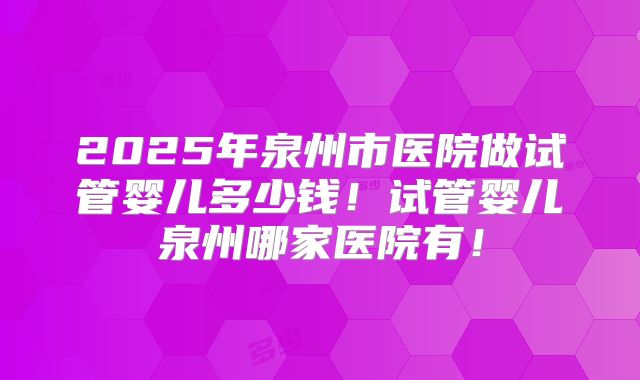 2025年泉州市医院做试管婴儿多少钱!试管婴儿泉州哪家医院有!