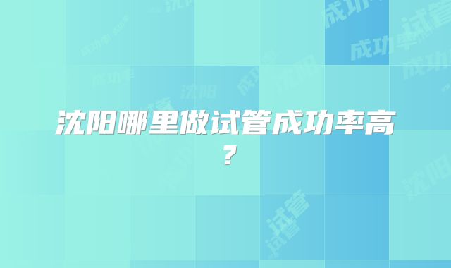 沈阳哪里做试管成功率高?