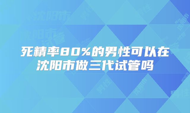 死精率80%的男性可以在沈阳市做三代试管吗