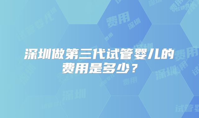 深圳做第三代试管婴儿的费用是多少?