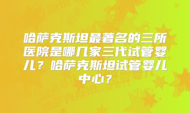 哈萨克斯坦最著名的三所医院是哪几家三代试管婴儿？哈萨克斯坦试管婴儿中心？