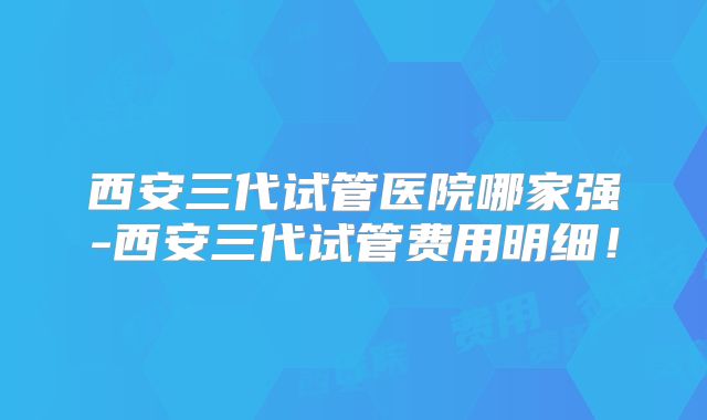 西安三代试管医院哪家强-西安三代试管费用明细！